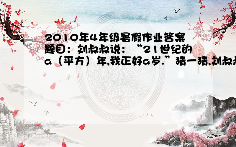 2010年4年级暑假作业答案题目：刘叔叔说：“21世纪的a（平方）年,我正好a岁.”猜一猜,刘叔叔出生于哪年?要以而过程现在四年级题太难，我们这作家长的有的也不会。真诚求助！！！！