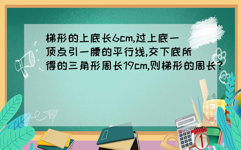 梯形的上底长6cm,过上底一顶点引一腰的平行线,交下底所得的三角形周长19cm,则梯形的周长?