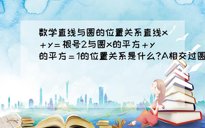 数学直线与圆的位置关系直线x＋y＝根号2与圆x的平方＋y的平方＝1的位置关系是什么?A相交过圆心 B相切 C相离 D相交不过圆心