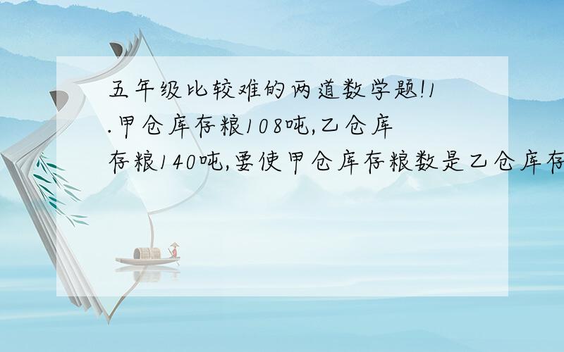 五年级比较难的两道数学题!1.甲仓库存粮108吨,乙仓库存粮140吨,要使甲仓库存粮数是乙仓库存粮数的3倍,必须从乙仓库运出多少吨放入甲仓库?2.两个数相除商是8,被除数,除数与商的和是170,求