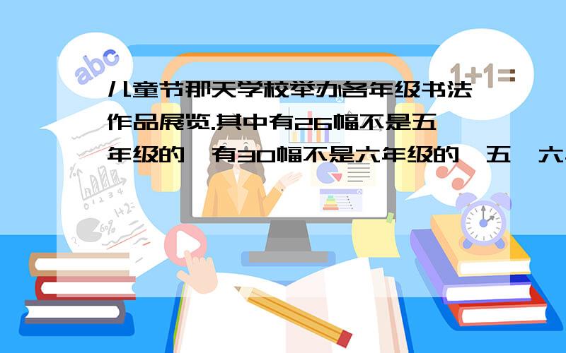 儿童节那天学校举办各年级书法作品展览.其中有26幅不是五年级的,有30幅不是六年级的,五,六年级的参展作品共20幅.一,二年级参展的作品总数比三,四年级的作品总数少6幅.三,四年级参展书法