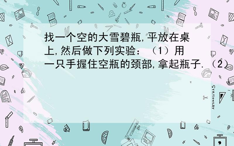 找一个空的大雪碧瓶,平放在桌上,然后做下列实验：（1）用一只手握住空瓶的颈部,拿起瓶子.（2）雪碧瓶装满水,用一只手握住瓶子的颈部（瓶外要保持干燥）,拿起瓶子.（3）雪碧瓶装满水,