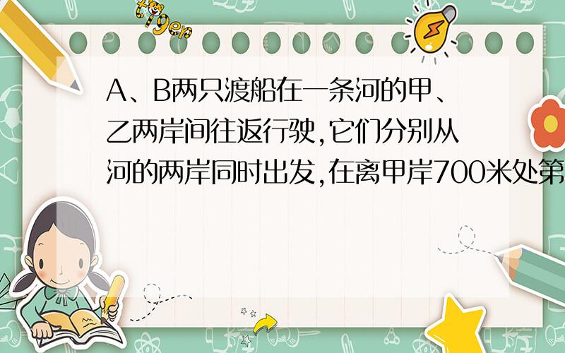 A、B两只渡船在一条河的甲、乙两岸间往返行驶,它们分别从河的两岸同时出发,在离甲岸700米处第一次相遇,然后继续仍以原来的速度前进,一直到达对岸后两船立即返回,在离乙岸400米处第二次