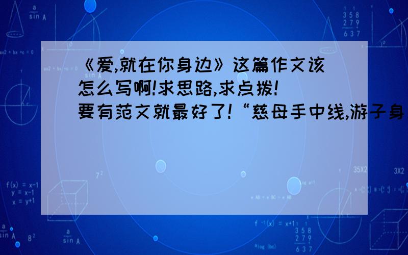 《爱,就在你身边》这篇作文该怎么写啊!求思路,求点拨! 要有范文就最好了!“慈母手中线,游子身上衣”天下父母之爱,其实都是在一针一线,一封家书,一件小事之中.母亲是温暖的外衣,时时关