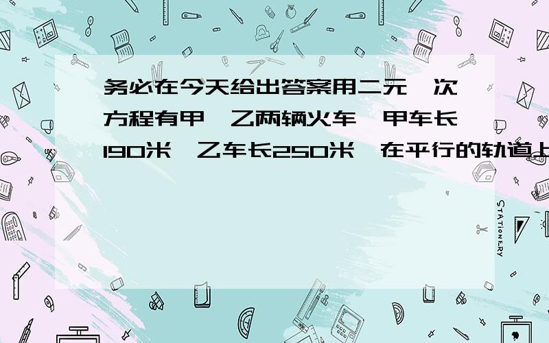 务必在今天给出答案用二元一次方程有甲、乙两辆火车,甲车长190米,乙车长250米,在平行的轨道上相向而行,两车自车头相遇到车尾相离经过16秒,甲、乙两车速度比为7:4,.求甲、乙两车的速度各