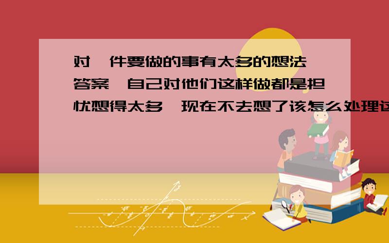 对一件要做的事有太多的想法、答案,自己对他们这样做都是担忧想得太多,现在不去想了该怎么处理这件事.这件事是非做不可的,想在不去想了对它的忧虑也有所减少,自己也轻松了许多,但这