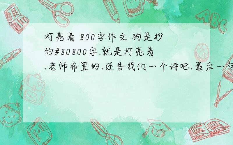 灯亮着 800字作文 狗是抄的#80800字.就是灯亮着.老师布置的.还告我们一个诗吧.最后一句话是 我不怕沉沦 因为 灯亮着.关于这个写800字作文,要好啊.诗歌除外.一群狗!