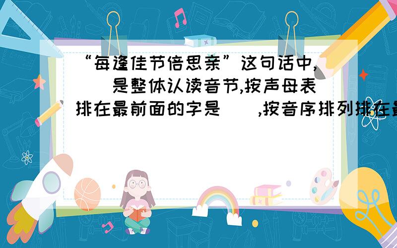 “每逢佳节倍思亲”这句话中,（）是整体认读音节,按声母表排在最前面的字是（）,按音序排列排在最后面的字是（）,（）字是三拼音节