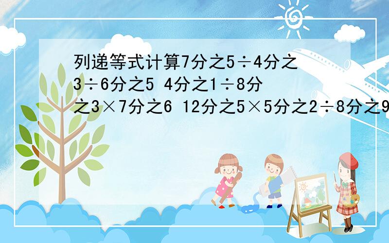 列递等式计算7分之5÷4分之3÷6分之5 4分之1÷8分之3×7分之6 12分之5×5分之2÷8分之9 125÷9分之1÷8分之1 5分之3÷6×15分之44分之3÷5分之6÷16分之153分之7×7分之5÷3分之416分之11÷8分之15×33分之2