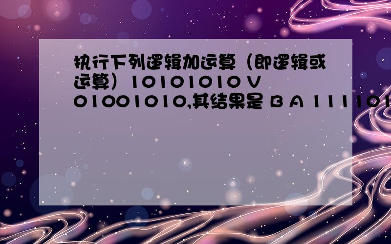 执行下列逻辑加运算（即逻辑或运算）10101010 V 01001010,其结果是 B A 11110100 B 11101010 C 10001010 D