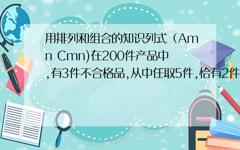 用排列和组合的知识列式（Amn Cmn)在200件产品中,有3件不合格品,从中任取5件,恰有2件不合格品的取法有多少种?没有不合格品的取法有多少种?至少有一件不合格品的取法有多少种?