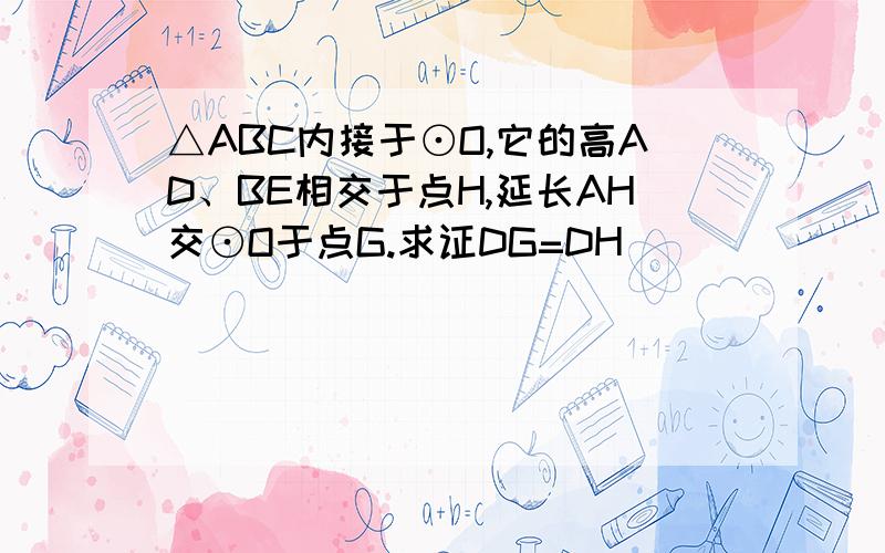 △ABC内接于⊙O,它的高AD、BE相交于点H,延长AH交⊙O于点G.求证DG=DH