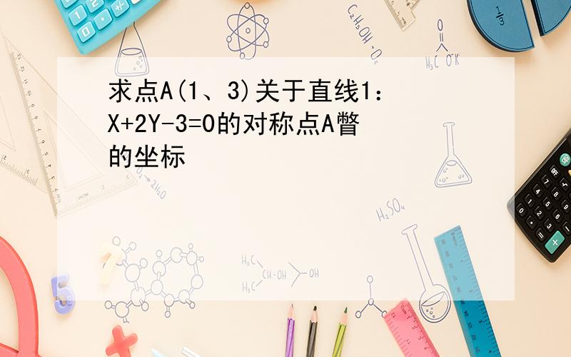 求点A(1、3)关于直线1：X+2Y-3=0的对称点A瞥的坐标