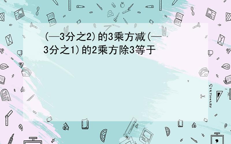 (—3分之2)的3乘方减(—3分之1)的2乘方除3等于