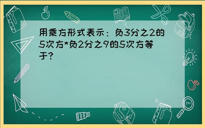 用乘方形式表示：负3分之2的5次方*负2分之9的5次方等于?