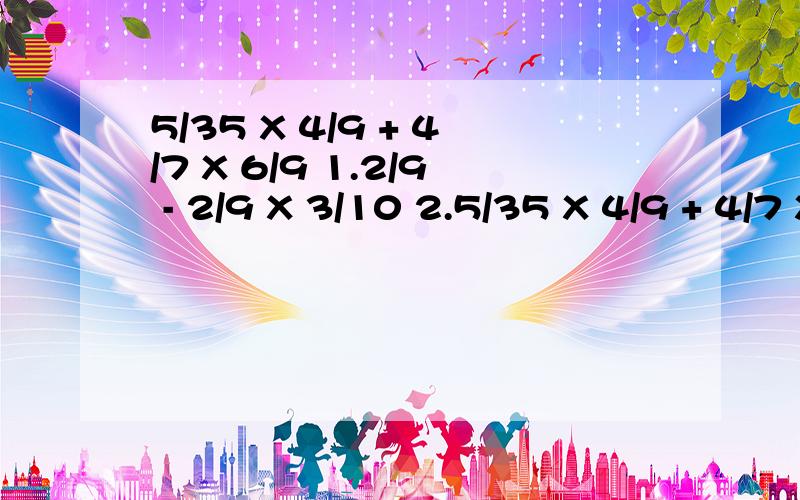 5/35 X 4/9 + 4/7 X 6/9 1.2/9 - 2/9 X 3/10 2.5/35 X 4/9 + 4/7 X 6/9 3.5/6 除以(1/2 + 5/6) 4 .(3.4-2.4)除以1/5 X 4/7 5.(1除以1/4+1/4除以1)X 4 6.29 X 35/36 7.2000除以2000又2000/2001 8.2000/2001 X 2002 9.229又1/11除以46又1/44 10.126又1/15