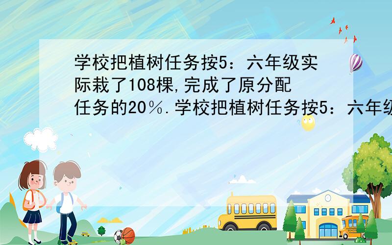 学校把植树任务按5：六年级实际栽了108棵,完成了原分配任务的20％.学校把植树任务按5：六年级实际栽了108棵,完成了原分配任务的80%.原计划五年级栽树多少棵?