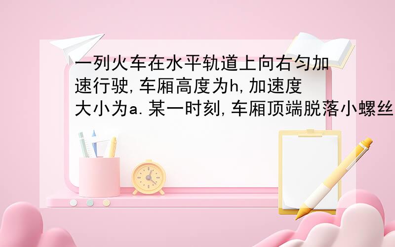 一列火车在水平轨道上向右匀加速行驶,车厢高度为h,加速度大小为a.某一时刻,车厢顶端脱落小螺丝,车厢底板上的O点在脱落点正下方,脱落时火车的速度为Vo,则螺丝到达车厢底板时距离O点的表