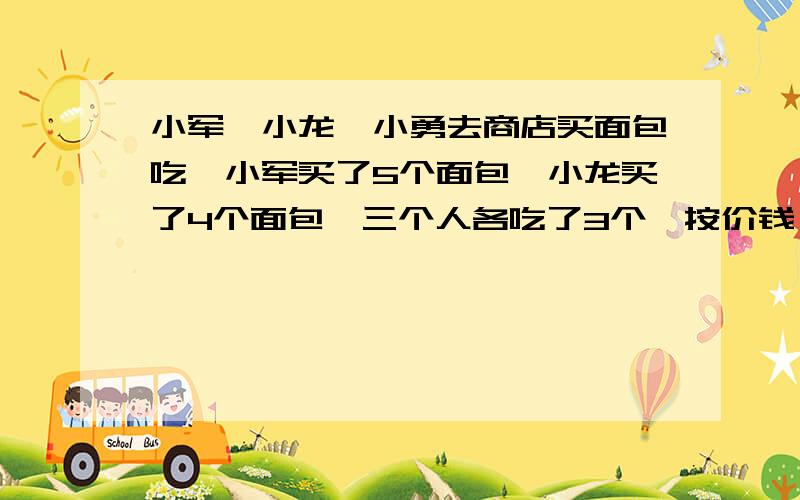 小军、小龙、小勇去商店买面包吃,小军买了5个面包,小龙买了4个面包,三个人各吃了3个,按价钱,小勇应该付给小军和小龙9元钱,他应分给小军、小龙各多少元?