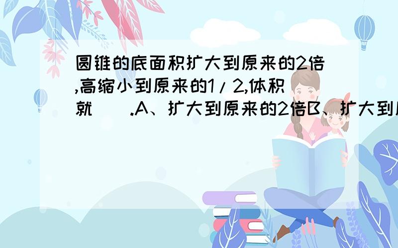 圆锥的底面积扩大到原来的2倍,高缩小到原来的1/2,体积就（）.A、扩大到原来的2倍B、扩大到原来的4倍C、缩小到原来的1/4D、不变