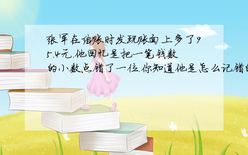 张军在结账时发现账面上多了95.4元.他回忆是把一笔钱数的小数点错了一位.你知道他是怎么记错的吗?