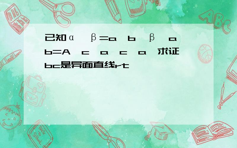 已知α∩β=a,b∈β,a∩b=A,c∈a,c‖a,求证bc是异面直线rt