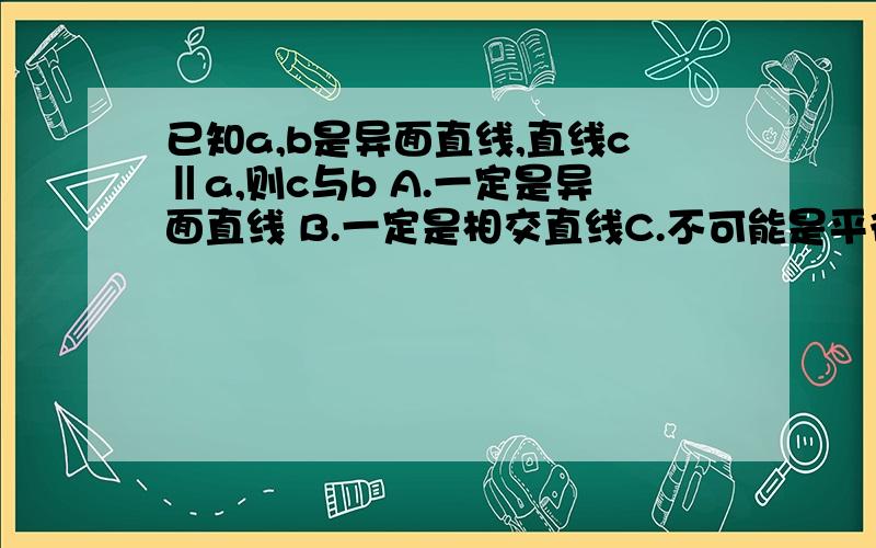 已知a,b是异面直线,直线c‖a,则c与b A.一定是异面直线 B.一定是相交直线C.不可能是平行直线 D.不可能是相交直线