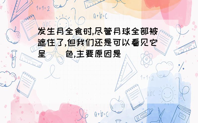 发生月全食时,尽管月球全部被遮住了,但我们还是可以看见它呈（）色,主要原因是（）