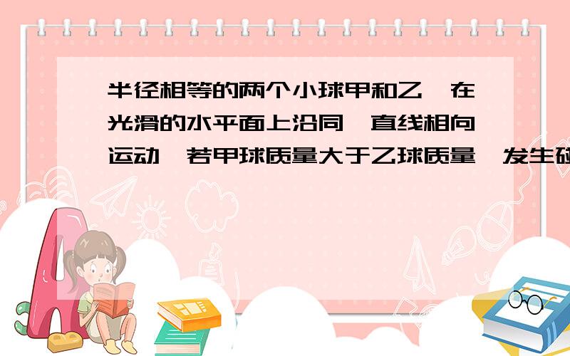 半径相等的两个小球甲和乙,在光滑的水平面上沿同一直线相向运动,若甲球质量大于乙球质量,发生碰撞前,两球的动能相等,则碰撞后两球的状态可能是：B．两球的速度方向相同,而且它们动能