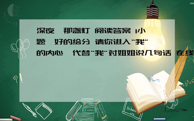 深夜,那盏灯 阅读答案 1小题,好的给分 请你进入“我”的内心,代替“我”对姐姐说几句话 在线等深夜,那盏灯    ①那一年的春天,我被一场飞来横祸轧断了腿,形成粉碎性骨折,医生说,治愈的