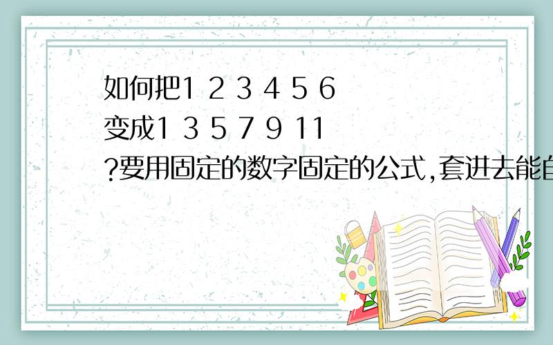 如何把1 2 3 4 5 6变成1 3 5 7 9 11?要用固定的数字固定的公式,套进去能自动变.是编写程序需要的,所以必须是固定的数字固定的公式.