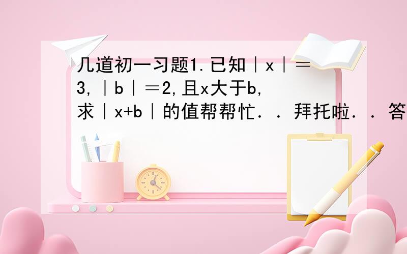 几道初一习题1.已知｜x｜＝3,｜b｜＝2,且x大于b,求｜x+b｜的值帮帮忙．．拜托啦．．答好的我加分