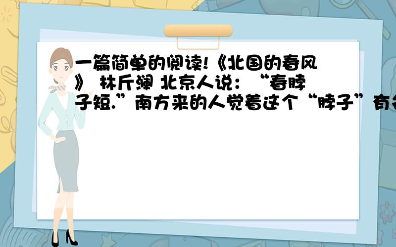 一篇简单的阅读!《北国的春风》 林斤澜 北京人说：“春脖子短.”南方来的人觉着这个“脖子”有名无实,冬天刚过去,夏天就来到眼前了.最激烈的意见是：“哪里会有什么春天,只见起风、