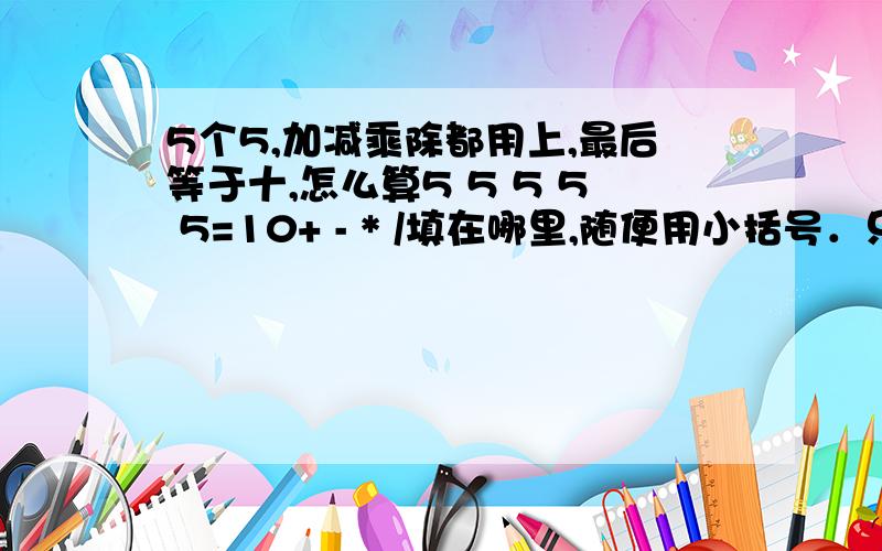 5个5,加减乘除都用上,最后等于十,怎么算5 5 5 5 5=10+ - * /填在哪里,随便用小括号．只能用一次，+-*/都用，只能用一次