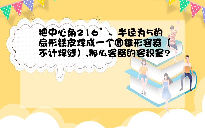 把中心角216°、半径为5的扇形铁皮焊成一个圆锥形容器（不计焊缝）,那么容器的容积是?