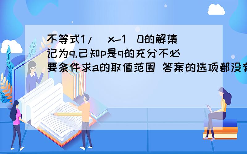 不等式1/(x-1)0的解集记为q,已知p是q的充分不必要条件求a的取值范围 答案的选项都没有，我也做不出来