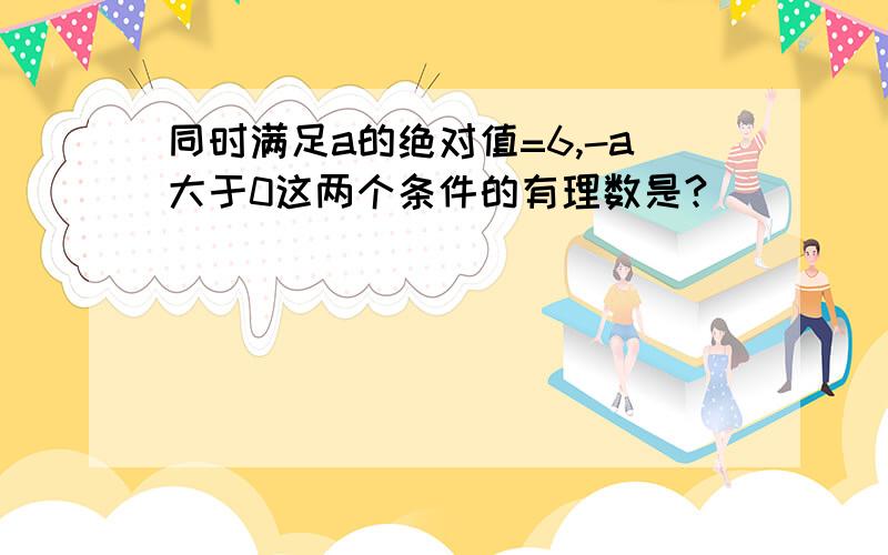 同时满足a的绝对值=6,-a大于0这两个条件的有理数是?