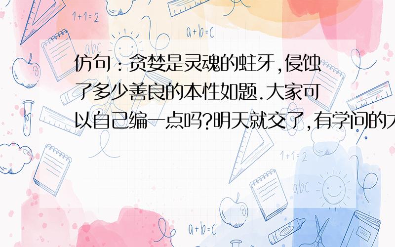 仿句：贪婪是灵魂的蛀牙,侵蚀了多少善良的本性如题.大家可以自己编一点吗?明天就交了,有学问的大哥大姐们,