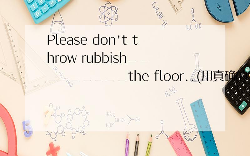 Please don't throw rubbish_________the floor..(用真确的介词填空）