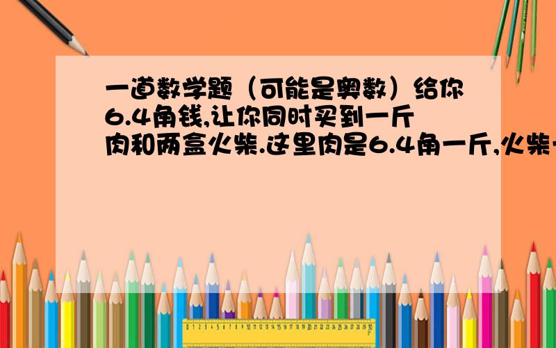 一道数学题（可能是奥数）给你6.4角钱,让你同时买到一斤肉和两盒火柴.这里肉是6.4角一斤,火柴一盒2分钱 怎样才能做到呢提示 好像是 可以四舍五入