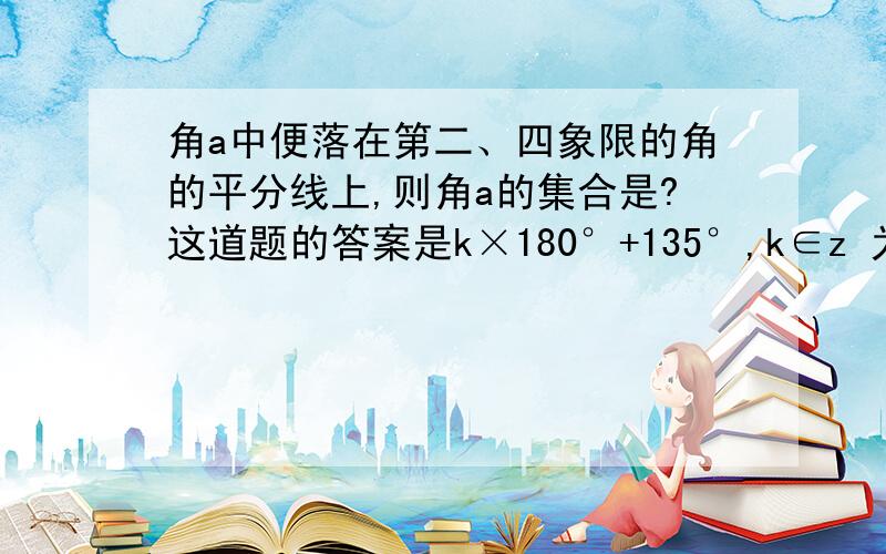 角a中便落在第二、四象限的角的平分线上,则角a的集合是?这道题的答案是k×180°+135°,k∈z 为什么没有-135°×180°呢?打错了，是k×180°+-135°