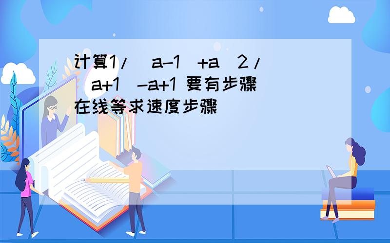 计算1/(a-1)+a^2/(a+1)-a+1 要有步骤在线等求速度步骤