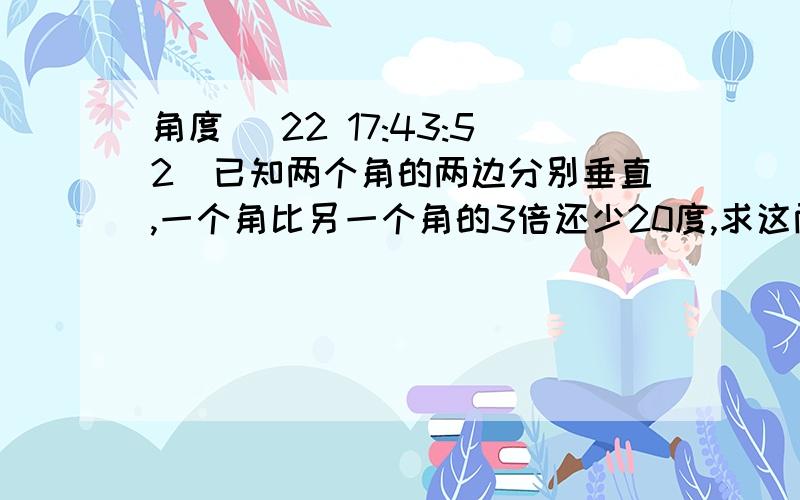 角度 (22 17:43:52)已知两个角的两边分别垂直,一个角比另一个角的3倍还少20度,求这两个角的度数.