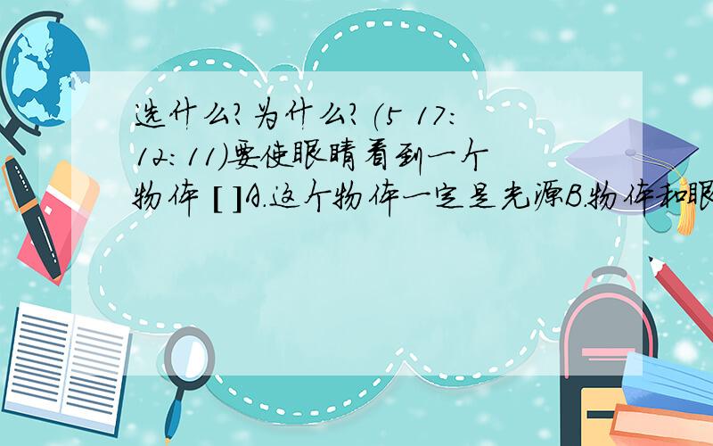 选什么?为什么?(5 17:12:11)要使眼睛看到一个物体 [ ]A．这个物体一定是光源B．物体和眼睛一定在一条直线上C．物体和眼睛之间肯定有光线D．无论在什么情况下,都能看到