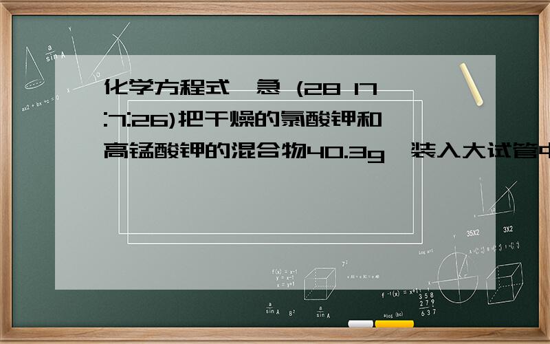 化学方程式,急 (28 17:7:26)把干燥的氯酸钾和高锰酸钾的混合物40.3g,装入大试管中加热制取氧气,反应进行至不再产生气体为止.待试管冷却后加入适量的水,溶解、过滤,将不溶物干燥后称量,质量