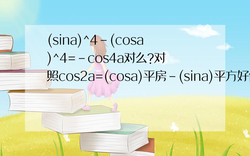 (sina)^4-(cosa)^4=-cos4a对么?对照cos2a=(cosa)平房-(sina)平方好像是对的啊~,不对请说下理由,