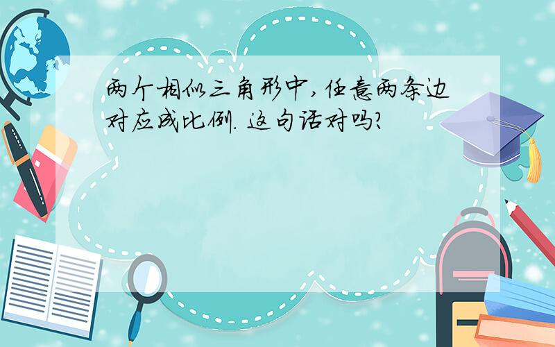 两个相似三角形中,任意两条边对应成比例. 这句话对吗?