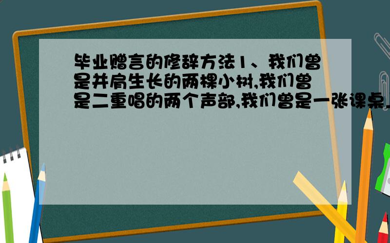 毕业赠言的修辞方法1、我们曾是并肩生长的两棵小树,我们曾是二重唱的两个声部,我们曾是一张课桌上的一对学友.当我们挥手告别时,请带上我最美好的祝福.2、春雨,染绿了世界,而自己却无