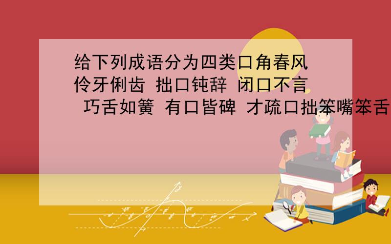 给下列成语分为四类口角春风 伶牙俐齿 拙口钝辞 闭口不言 巧舌如簧 有口皆碑 才疏口拙笨嘴笨舌 三寸之舌 赞不绝口 满舌生花 张口结舌 哑口无言 瞠目结舌口碑载道 1.表示称颂赞颂：2.表