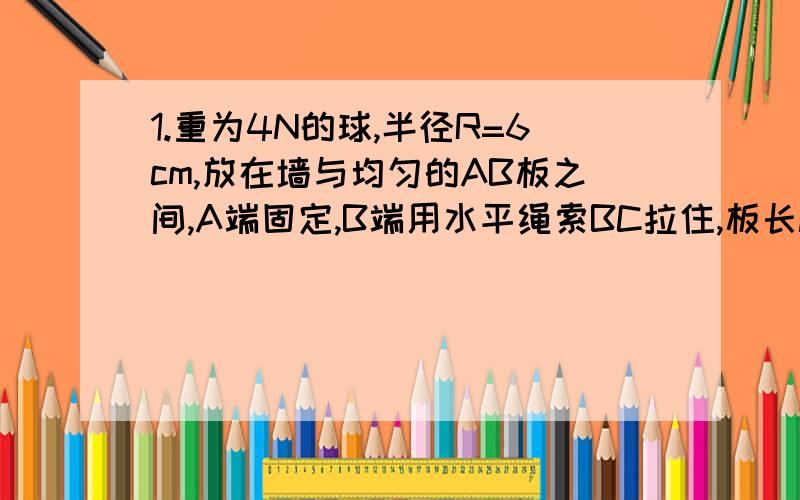 1.重为4N的球,半径R=6cm,放在墙与均匀的AB板之间,A端固定,B端用水平绳索BC拉住,板长l=20cm,与墙夹角为α,如果不计木版重,α为何值时,绳的拉力最小?最小值为多少?2.某人在塔的正东沿南偏西60度西